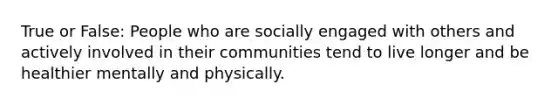 True or False: People who are socially engaged with others and actively involved in their communities tend to live longer and be healthier mentally and physically.