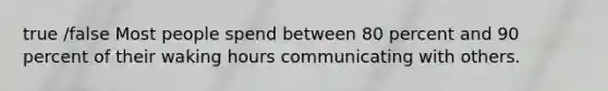 true /false Most people spend between 80 percent and 90 percent of their waking hours communicating with others.