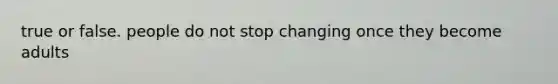 true or false. people do not stop changing once they become adults