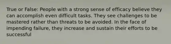 True or False: People with a strong sense of efficacy believe they can accomplish even difficult tasks. They see challenges to be mastered rather than threats to be avoided. In the face of impending failure, they increase and sustain their efforts to be successful