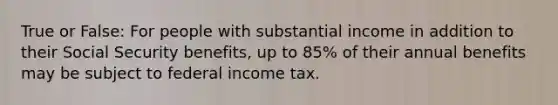 True or False: For people with substantial income in addition to their Social Security benefits, up to 85% of their annual benefits may be subject to federal income tax.