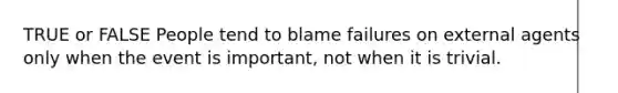 TRUE or FALSE People tend to blame failures on external agents only when the event is important, not when it is trivial.