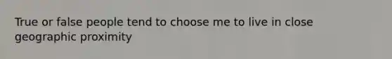 True or false people tend to choose me to live in close geographic proximity