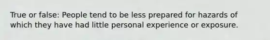 True or false: People tend to be less prepared for hazards of which they have had little personal experience or exposure.