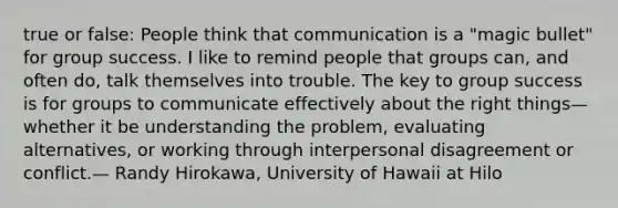 true or false: People think that communication is a "magic bullet" for group success. I like to remind people that groups can, and often do, talk themselves into trouble. The key to group success is for groups to communicate effectively about the right things—whether it be understanding the problem, evaluating alternatives, or working through interpersonal disagreement or conflict.— Randy Hirokawa, University of Hawaii at Hilo