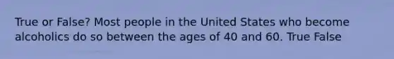 True or False? Most people in the United States who become alcoholics do so between the ages of 40 and 60. True False