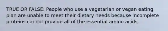 TRUE OR FALSE: People who use a vegetarian or vegan eating plan are unable to meet their dietary needs because incomplete proteins cannot provide all of the essential amino acids.