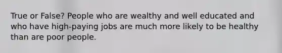 True or False? People who are wealthy and well educated and who have high-paying jobs are much more likely to be healthy than are poor people.