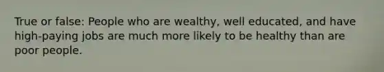 True or false: People who are wealthy, well educated, and have high-paying jobs are much more likely to be healthy than are poor people.