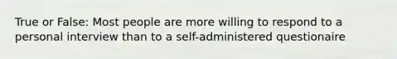 True or False: Most people are more willing to respond to a personal interview than to a self-administered questionaire