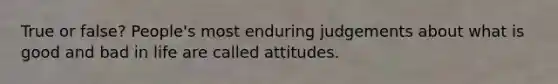 True or false? People's most enduring judgements about what is good and bad in life are called attitudes.