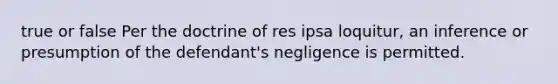 true or false Per the doctrine of res ipsa loquitur, an inference or presumption of the defendant's negligence is permitted.