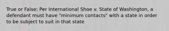 True or False: Per International Shoe v. State of Washington, a defendant must have "minimum contacts" with a state in order to be subject to suit in that state