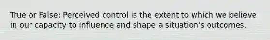 True or False: Perceived control is the extent to which we believe in our capacity to influence and shape a situation's outcomes.