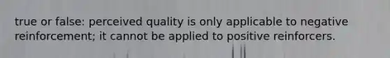 true or false: perceived quality is only applicable to negative reinforcement; it cannot be applied to positive reinforcers.