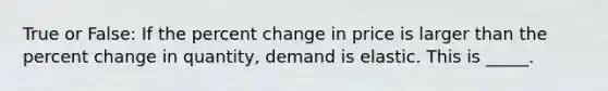 True or False: If the percent change in price is larger than the percent change in quantity, demand is elastic. This is _____.