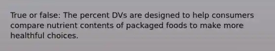 True or false: The percent DVs are designed to help consumers compare nutrient contents of packaged foods to make more healthful choices.