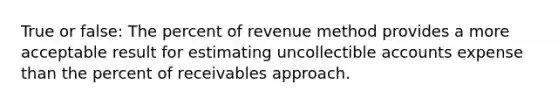 True or false: The percent of revenue method provides a more acceptable result for estimating uncollectible accounts expense than the percent of receivables approach.