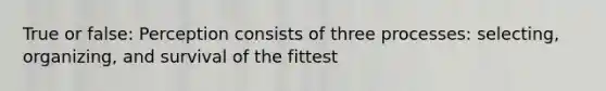 True or false: Perception consists of three processes: selecting, organizing, and survival of the fittest