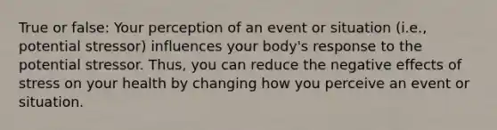 True or false: Your perception of an event or situation (i.e., potential stressor) influences your body's response to the potential stressor. Thus, you can reduce the negative effects of stress on your health by changing how you perceive an event or situation.