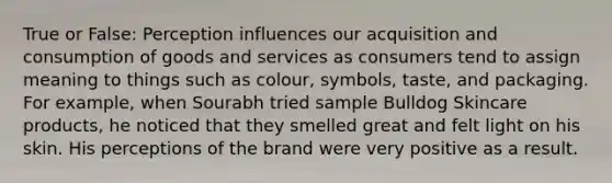 True or False: Perception influences our acquisition and consumption of goods and services as consumers tend to assign meaning to things such as colour, symbols, taste, and packaging. For example, when Sourabh tried sample Bulldog Skincare products, he noticed that they smelled great and felt light on his skin. His perceptions of the brand were very positive as a result.