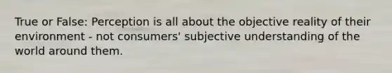 True or False: Perception is all about the objective reality of their environment - not consumers' subjective understanding of the world around them.