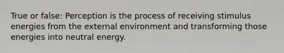 True or false: Perception is the process of receiving stimulus energies from the external environment and transforming those energies into neutral energy.