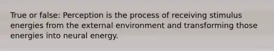 True or false: Perception is the process of receiving stimulus energies from the external environment and transforming those energies into neural energy.