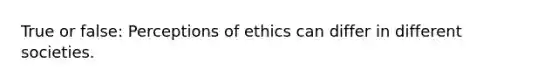 True or false: Perceptions of ethics can differ in different societies.