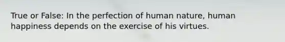 True or False: In the perfection of human nature, human happiness depends on the exercise of his virtues.