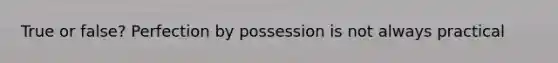 True or false? Perfection by possession is not always practical