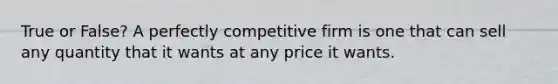 True or False? A perfectly competitive firm is one that can sell any quantity that it wants at any price it wants.