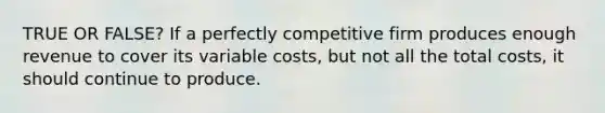 TRUE OR FALSE? If a perfectly competitive firm produces enough revenue to cover its variable costs, but not all the total costs, it should continue to produce.