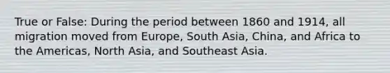 True or False: During the period between 1860 and 1914, all migration moved from Europe, South Asia, China, and Africa to the Americas, North Asia, and Southeast Asia.