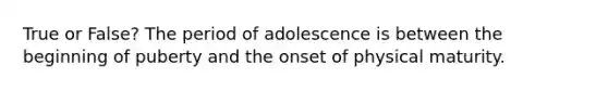 True or False? The period of adolescence is between the beginning of puberty and the onset of physical maturity.