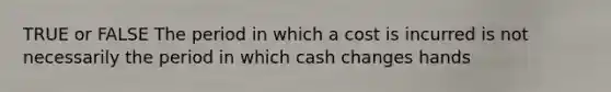 TRUE or FALSE The period in which a cost is incurred is not necessarily the period in which cash changes hands