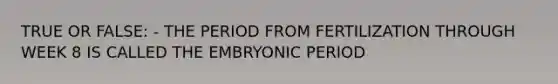 TRUE OR FALSE: - THE PERIOD FROM FERTILIZATION THROUGH WEEK 8 IS CALLED THE EMBRYONIC PERIOD