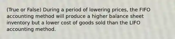 (True or False) During a period of lowering prices, the FIFO accounting method will produce a higher balance sheet inventory but a lower cost of goods sold than the LIFO accounting method.