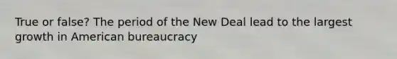 True or false? The period of the New Deal lead to the largest growth in American bureaucracy