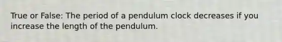 True or False: The period of a pendulum clock decreases if you increase the length of the pendulum.