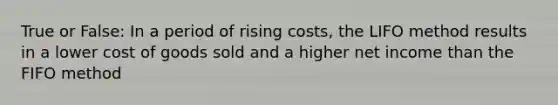 True or False: In a period of rising costs, the LIFO method results in a lower cost of goods sold and a higher net income than the FIFO method