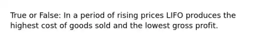 True or False: In a period of rising prices LIFO produces the highest cost of goods sold and the lowest gross profit.