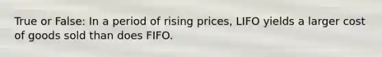 True or False: In a period of rising prices, LIFO yields a larger cost of goods sold than does FIFO.