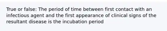 True or false: The period of time between first contact with an infectious agent and the first appearance of clinical signs of the resultant disease is the incubation period