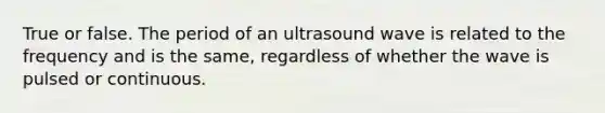 True or false. The period of an ultrasound wave is related to the frequency and is the same, regardless of whether the wave is pulsed or continuous.