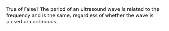 True of False? The period of an ultrasound wave is related to the frequency and is the same, regardless of whether the wave is pulsed or continuous.