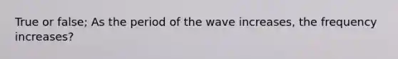 True or false; As the period of the wave increases, the frequency increases?