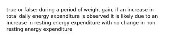 true or false: during a period of weight gain, if an increase in total daily energy expenditure is observed it is likely due to an increase in resting energy expenditure with no change in non resting energy expenditure