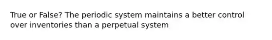 True or False? The periodic system maintains a better control over inventories than a perpetual system