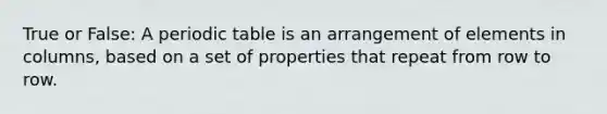 True or False: A periodic table is an arrangement of elements in columns, based on a set of properties that repeat from row to row.